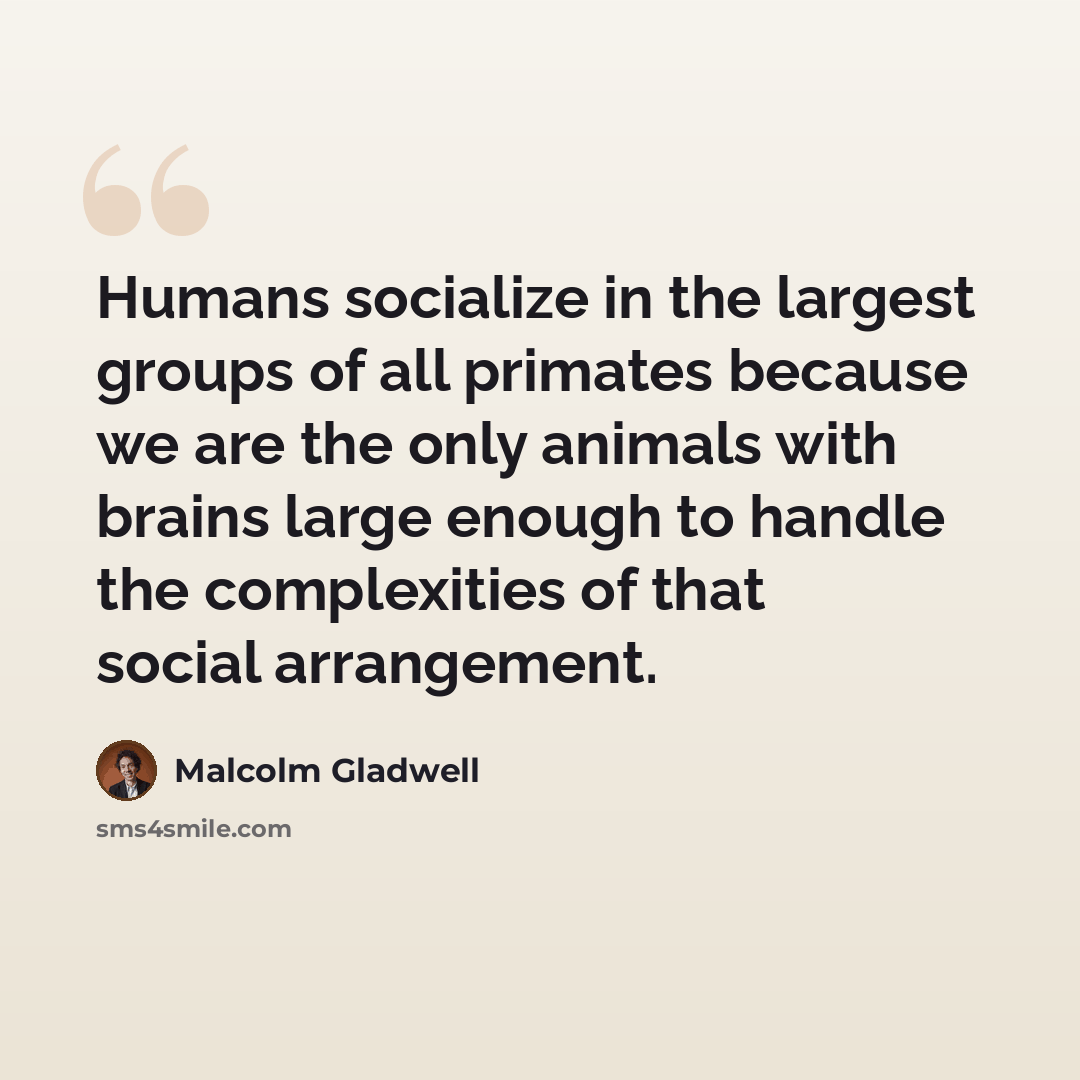 “Humans socialize in the largest groups of all primates because we are the only animals with brains large enough to handle the complexities of that social arrangement.” quote by Malcolm Gladwell