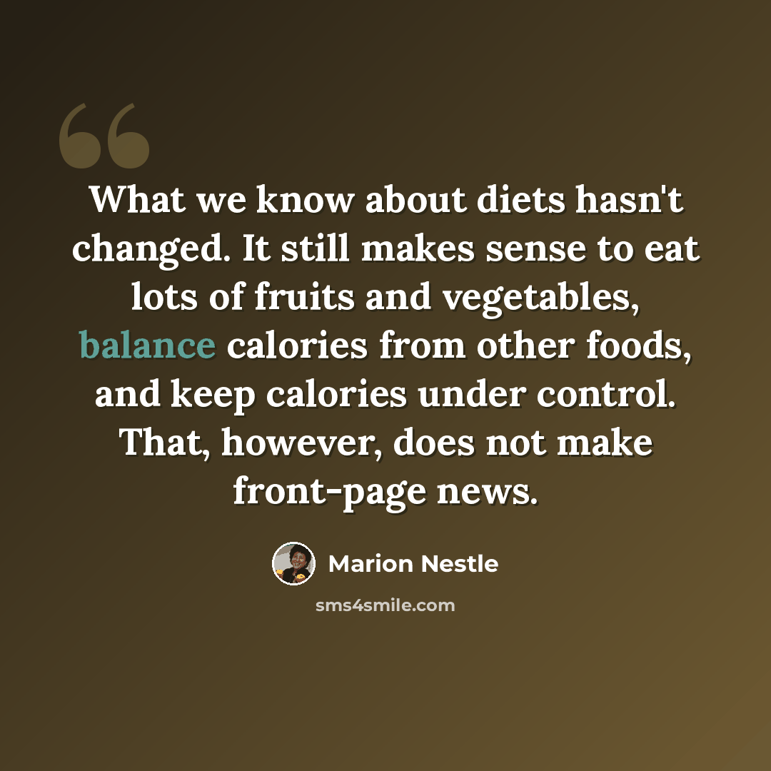 “What we know about diets hasn't changed. It still makes sense to eat lots of fruits and vegetables, balance calories from other foods, and keep calories under control. That, however, does not make front-page news.” quote by Marion Nestle
