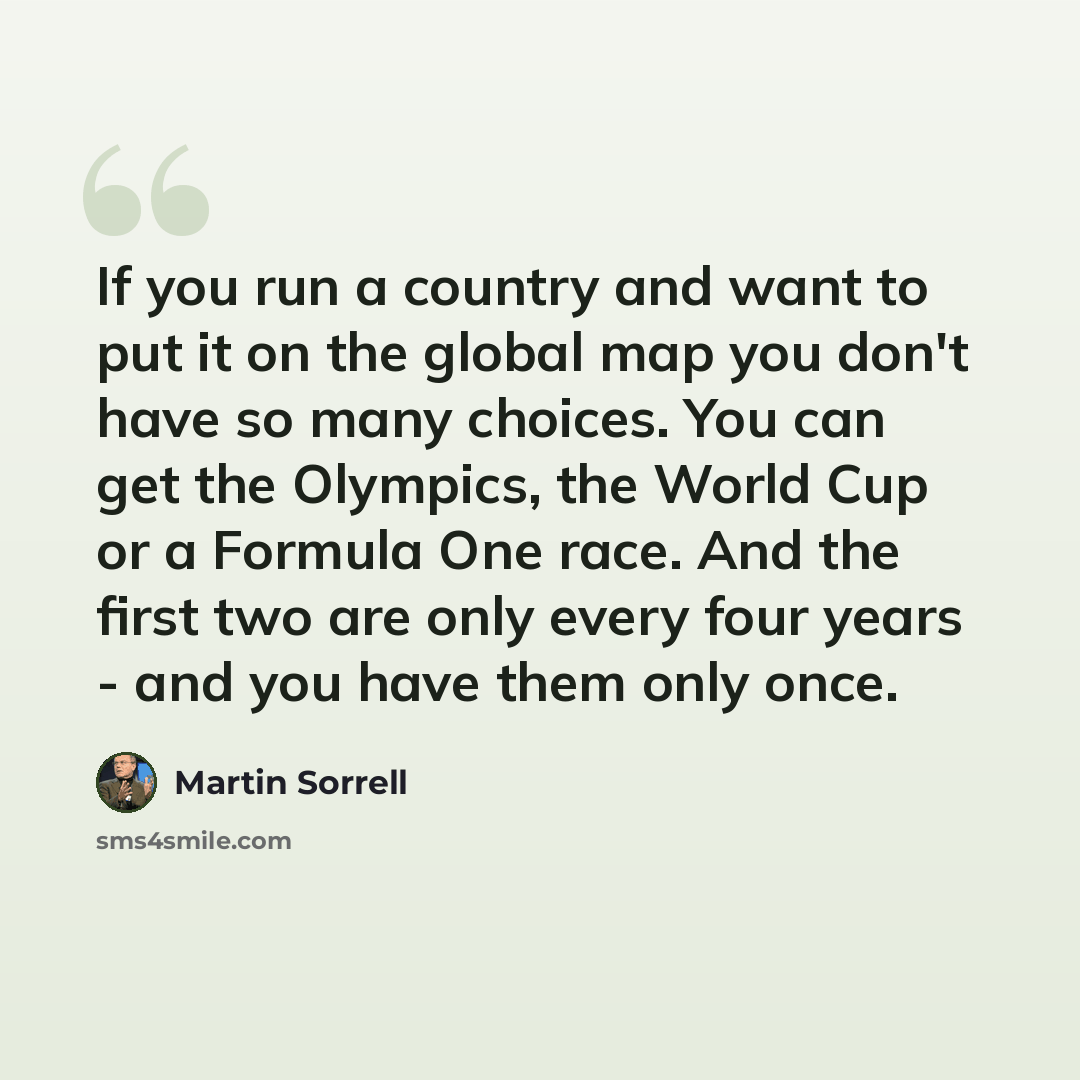 “If you run a country and want to put it on the global map you don't have so many choices. You can get the Olympics, the World Cup or a Formula One race. And the first two are only every four years - and you have them only once.” quote by Martin Sorrell