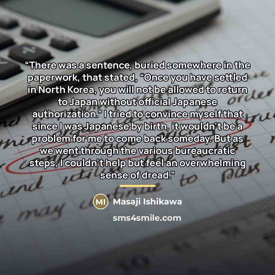 “There was a sentence, buried somewhere in the paperwork, that stated, “Once you have settled in North Korea, you will not be allowed to return to Japan without official Japanese authorization.” I tried to convince myself that since I was Japanese by birth, it wouldn’t be a problem for me to come…” quote by Masaji Ishikawa
