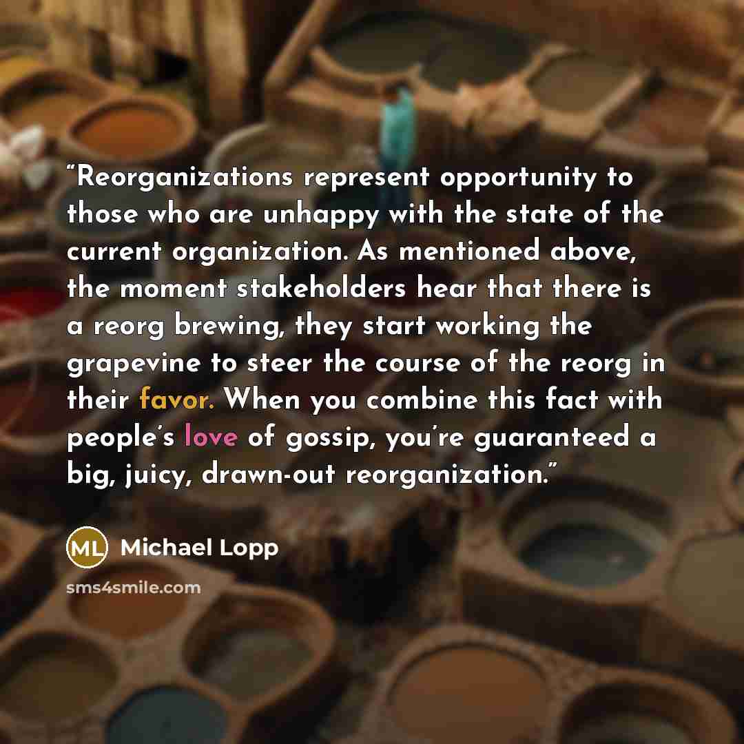 “Reorganizations represent opportunity to those who are unhappy with the state of the current organization. As mentioned above, the moment stakeholders hear that there is a reorg brewing, they start working the grapevine to steer the course of the reorg in their favor. When you combine this fact…” quote by Michael Lopp