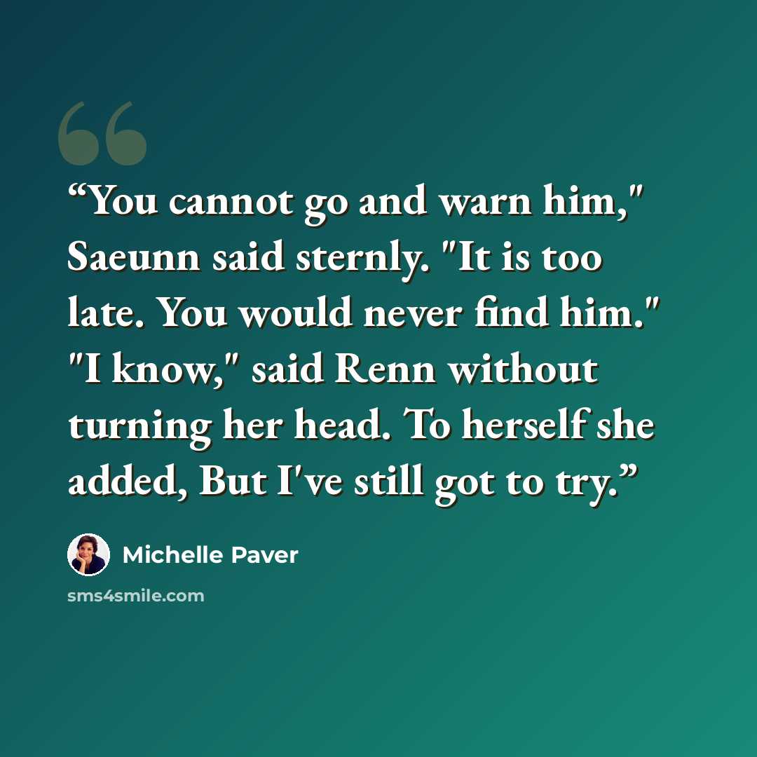“You cannot go and warn him," Saeunn said sternly. "It is too late. You would never find him." "I know," said Renn without turning her head. To herself she added, But I've still got to try.” quote by Michelle Paver