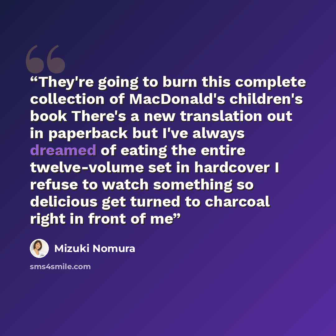 “They're going to burn this complete collection of MacDonald's children's book There's a new translation out in paperback but I've always dreamed of eating the entire twelve-volume set in hardcover I refuse to watch something so delicious get turned to charcoal right in front of me” quote by Mizuki Nomura