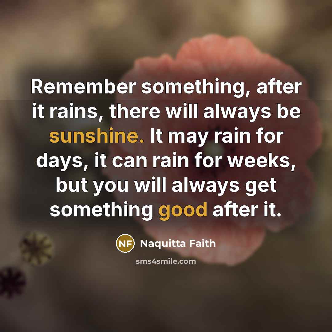 “Remember something, after it rains, there will always be sunshine. It may rain for days, it can rain for weeks, but you will always get something good after it.” quote by Naquitta Faith