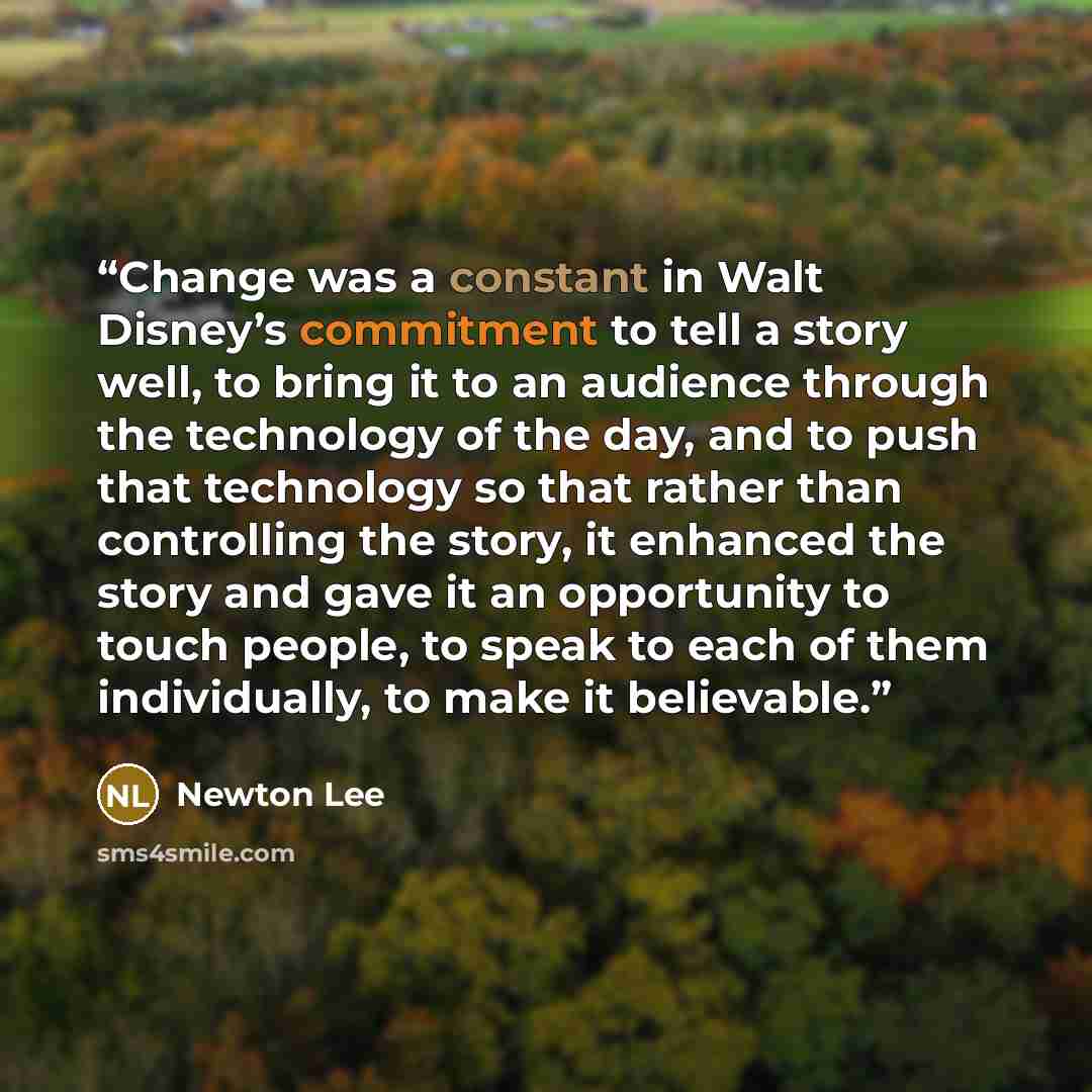 “Change was a constant in Walt Disney’s commitment to tell a story well, to bring it to an audience through the technology of the day, and to push that technology so that rather than controlling the story, it enhanced the story and gave it an opportunity to touch people, to speak to each of them…” quote by Newton Lee