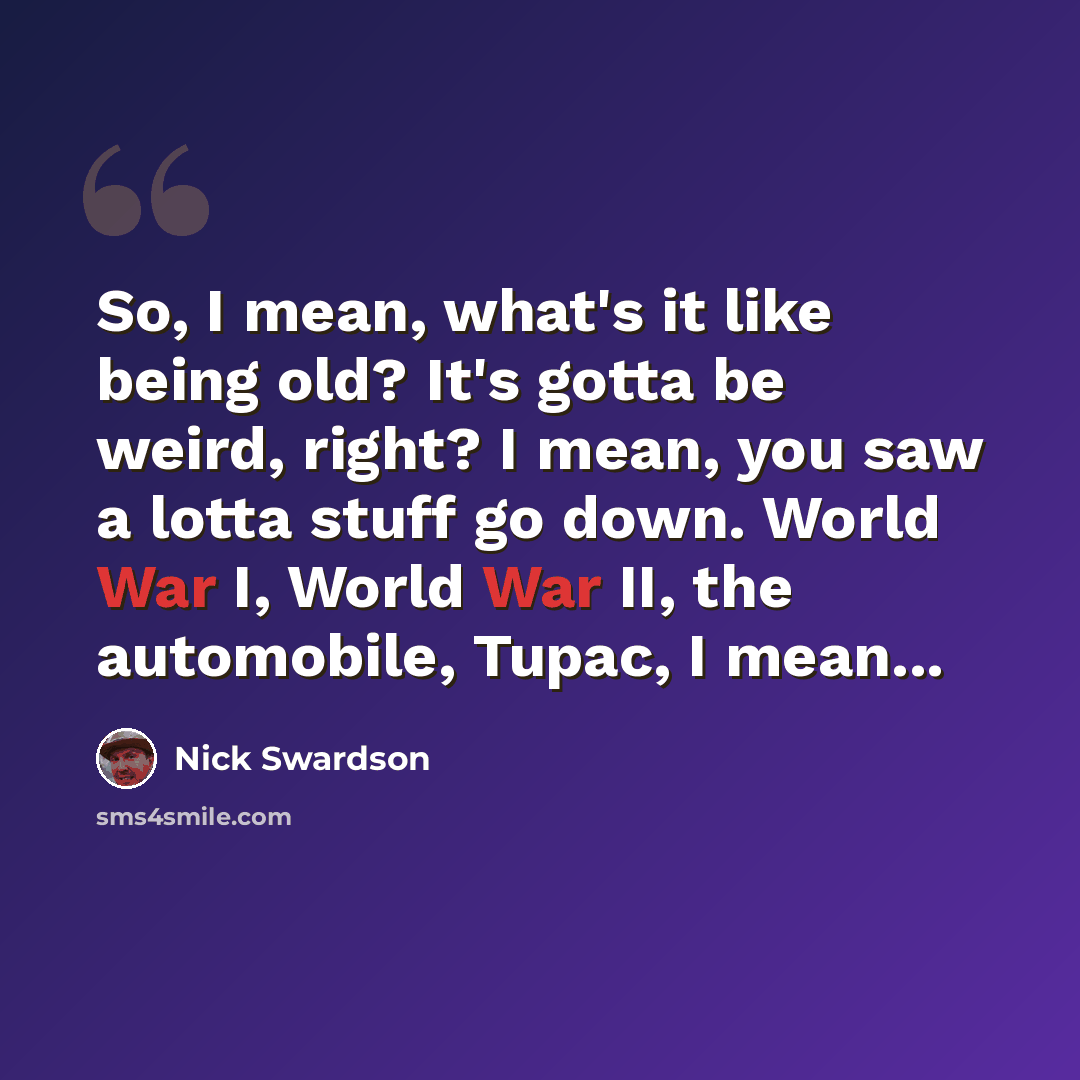 “So, I mean, what's it like being old? It's gotta be weird, right? I mean, you saw a lotta stuff go down. World War I, World War II, the automobile, Tupac, I mean...” quote by Nick Swardson