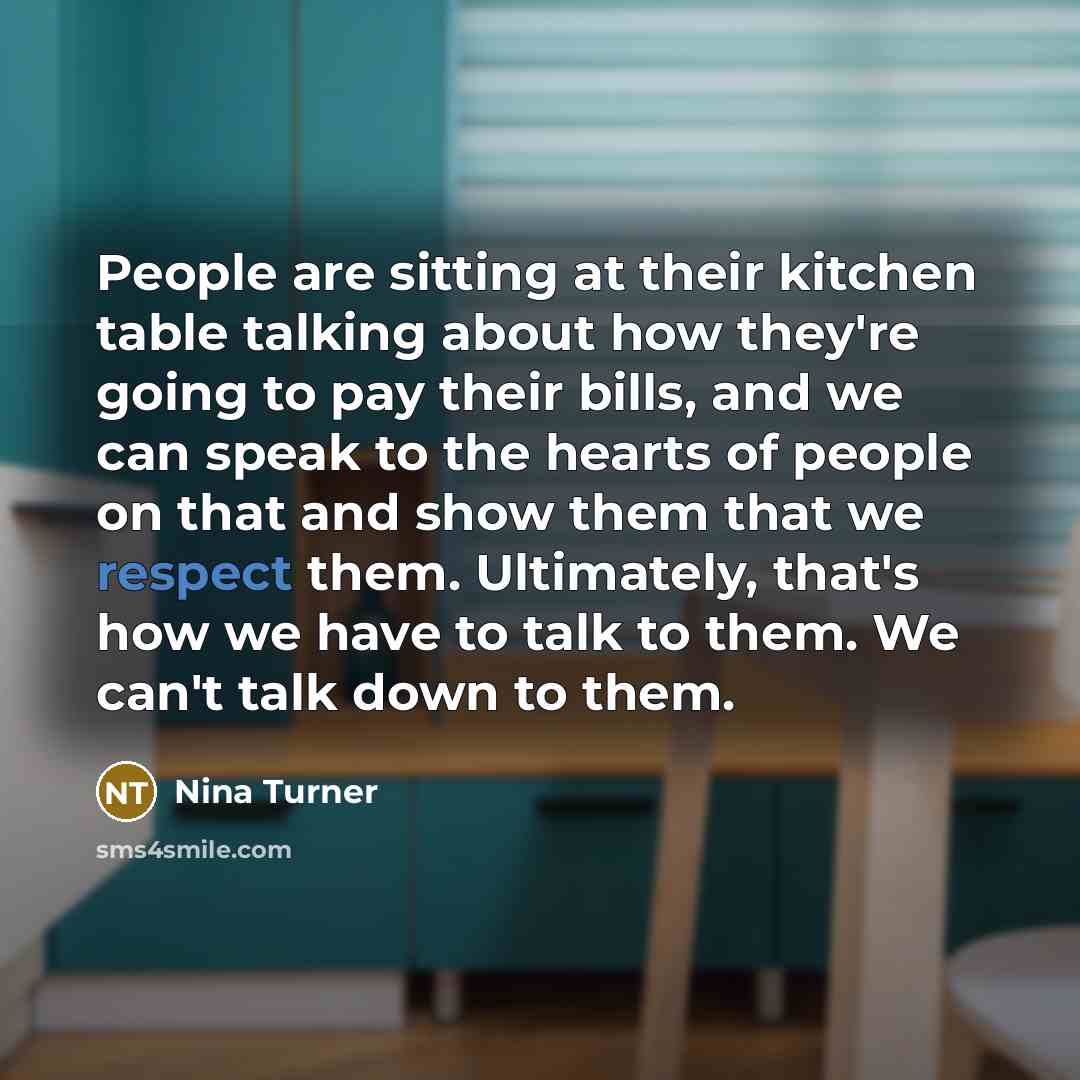 “People are sitting at their kitchen table talking about how they're going to pay their bills, and we can speak to the hearts of people on that and show them that we respect them. Ultimately, that's how we have to talk to them. We can't talk down to them.” quote by Nina Turner