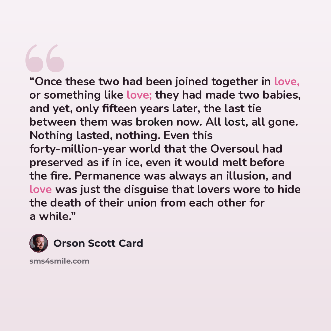 “Once these two had been joined together in love, or something like love; they had made two babies, and yet, only fifteen years later, the last tie between them was broken now. All lost, all gone. Nothing lasted, nothing. Even this forty-million-year world that the Oversoul had preserved as if in…” quote by Orson Scott Card