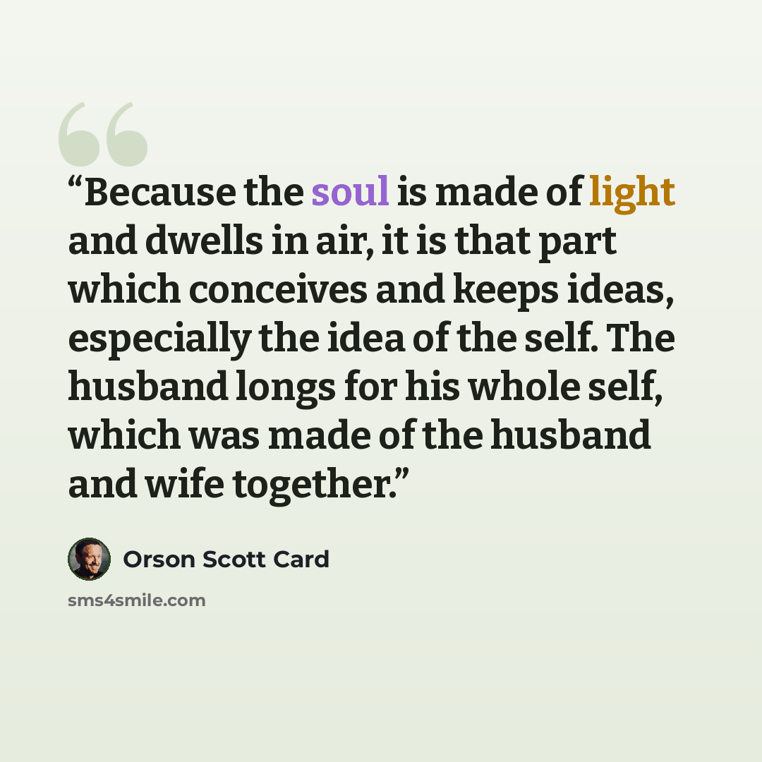 “Because the soul is made of light and dwells in air, it is that part which conceives and keeps ideas, especially the idea of the self. The husband longs for his whole self, which was made of the husband and wife together.” quote by Orson Scott Card