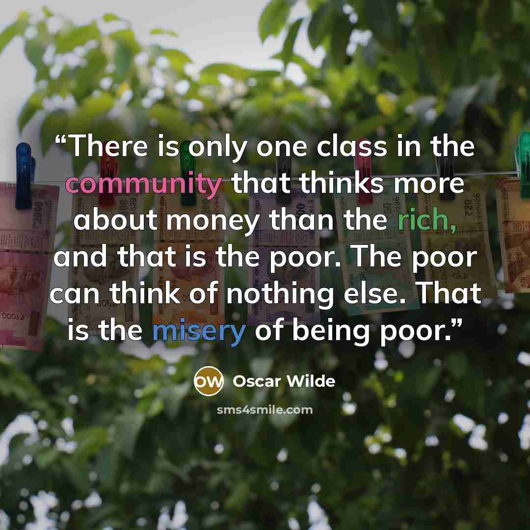 “There is only one class in the community that thinks more about money than the rich, and that is the poor. The poor can think of nothing else. That is the misery of being poor.” quote by Oscar Wilde