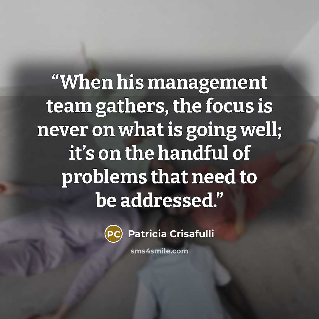 “When his management team gathers, the focus is never on what is going well; it’s on the handful of problems that need to be addressed.” quote by Patricia Crisafulli