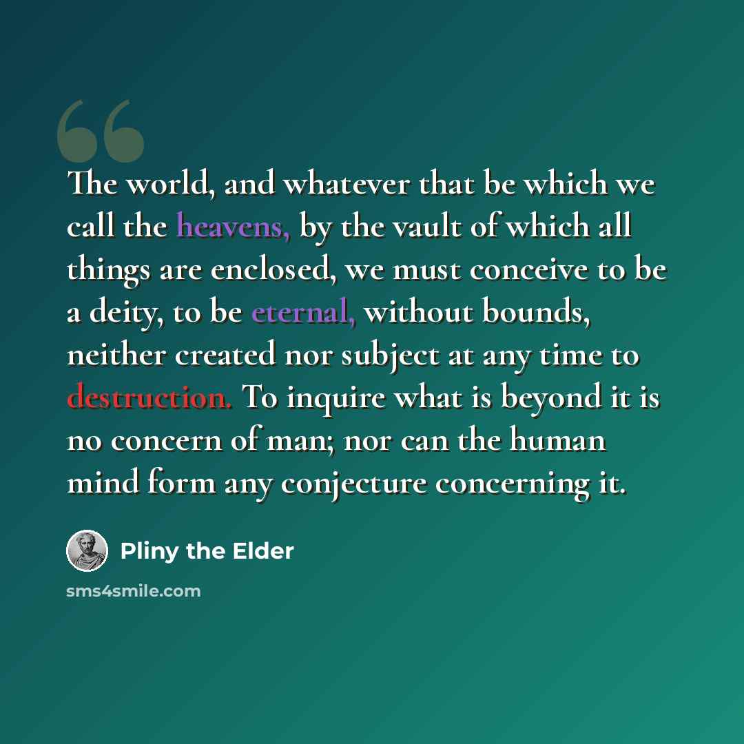 “The world, and whatever that be which we call the heavens, by the vault of which all things are enclosed, we must conceive to be a deity, to be eternal, without bounds, neither created nor subject at any time to destruction. To inquire what is beyond it is no concern of man; nor can the human mind…” quote by Pliny the Elder