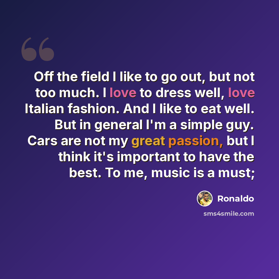 “Off the field I like to go out, but not too much. I love to dress well, love Italian fashion. And I like to eat well. But in general I'm a simple guy. Cars are not my great passion, but I think it's important to have the best. To me, music is a must;” quote by Ronaldo