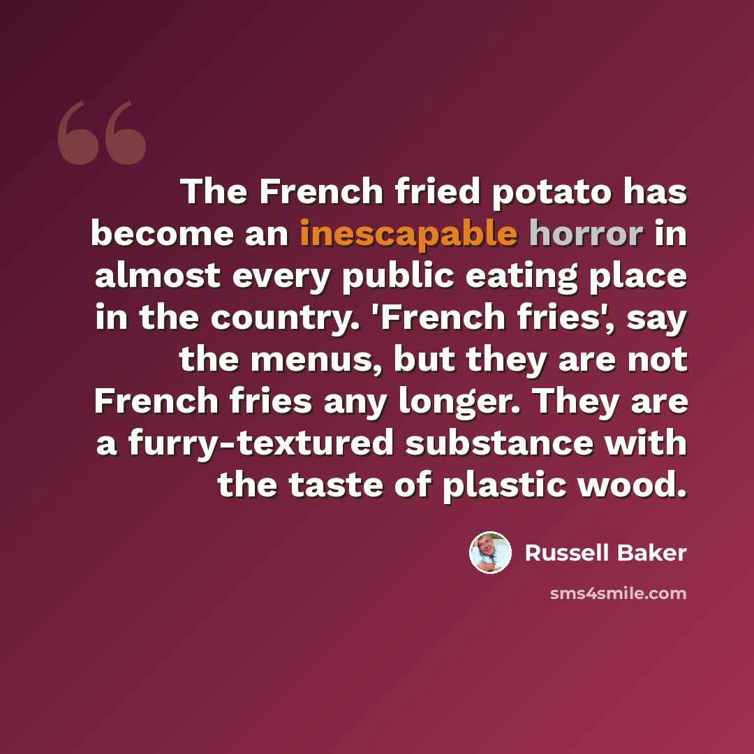 “The French fried potato has become an inescapable horror in almost every public eating place in the country. 'French fries', say the menus, but they are not French fries any longer. They are a furry-textured substance with the taste of plastic wood.” quote by Russell Baker
