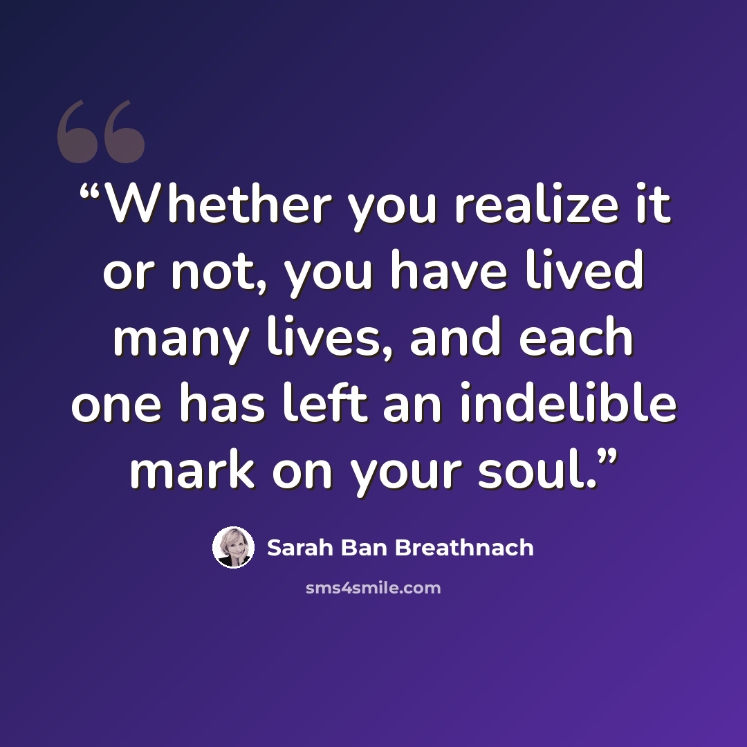 “Whether you realize it or not, you have lived many lives, and each one has left an indelible mark on your soul.” quote by Sarah Ban Breathnach