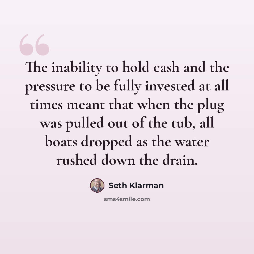 “The inability to hold cash and the pressure to be fully invested at all times meant that when the plug was pulled out of the tub, all boats dropped as the water rushed down the drain.” quote by Seth Klarman