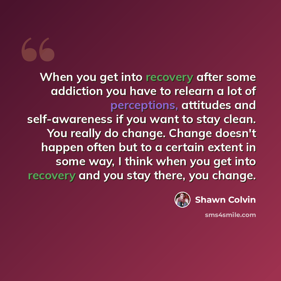 “When you get into recovery after some addiction you have to relearn a lot of perceptions, attitudes and self-awareness if you want to stay clean. You really do change. Change doesn't happen often but to a certain extent in some way, I think when you get into recovery and you stay there, you change.” quote by Shawn Colvin