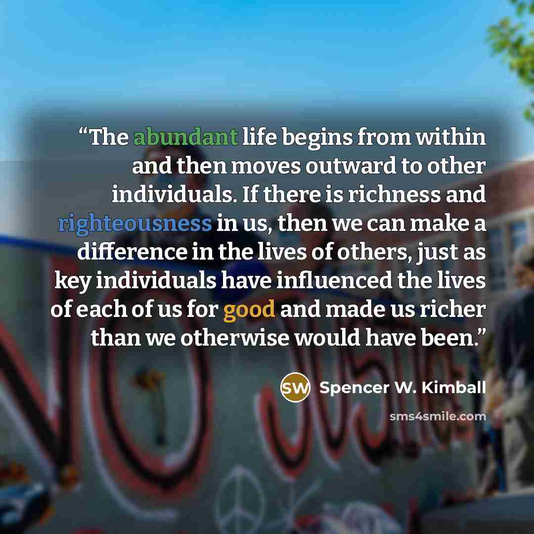 “The abundant life begins from within and then moves outward to other individuals. If there is richness and righteousness in us, then we can make a difference in the lives of others, just as key individuals have influenced the lives of each of us for good and made us richer than we otherwise would…” quote by Spencer W. Kimball