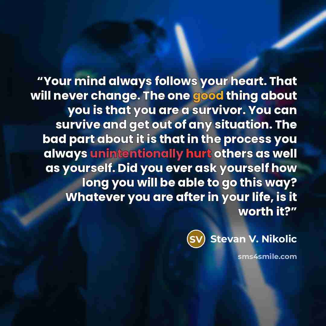 “Your mind always follows your heart. That will never change. The one good thing about you is that you are a survivor. You can survive and get out of any situation. The bad part about it is that in the process you always unintentionally hurt others as well as yourself. Did you ever ask yourself how…” quote by Stevan V. Nikolic