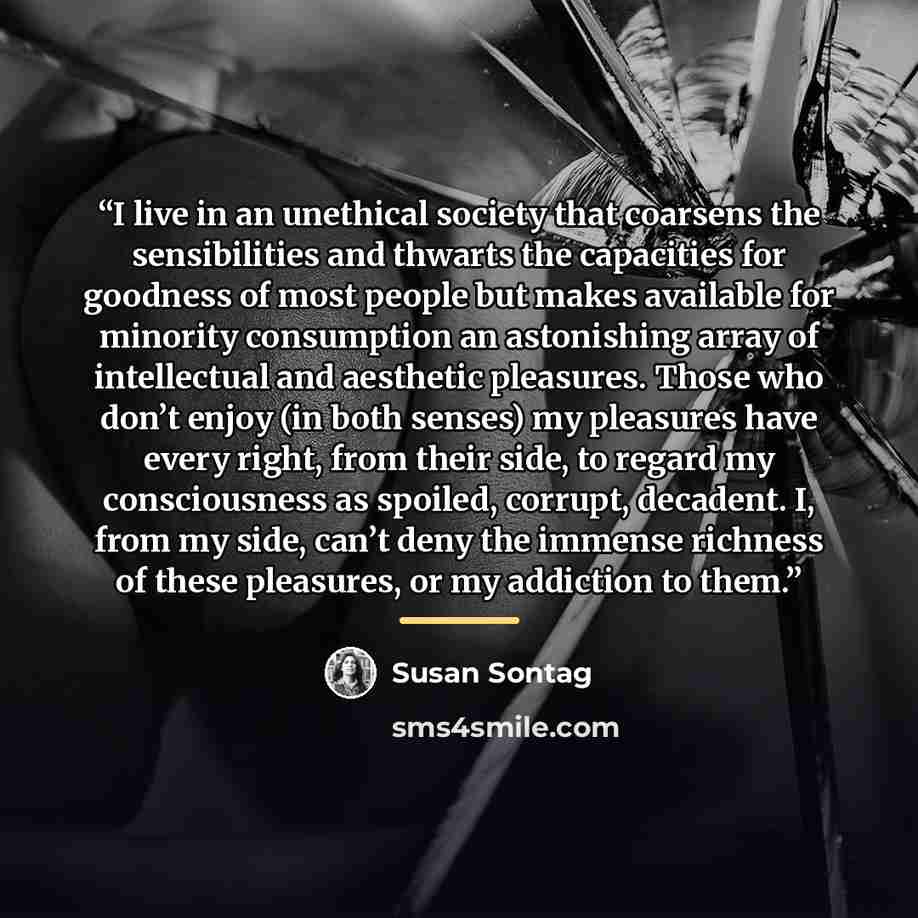 “I live in an unethical society that coarsens the sensibilities and thwarts the capacities for goodness of most people but makes available for minority consumption an astonishing array of intellectual and aesthetic pleasures. Those who don’t enjoy (in both senses) my pleasures have every right…” quote by Susan Sontag