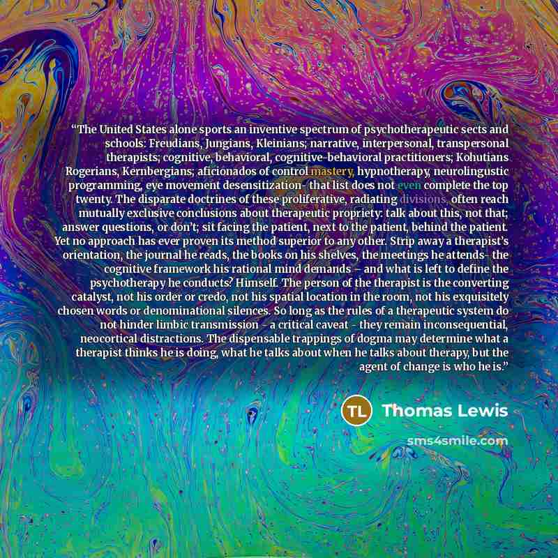 “The United States alone sports an inventive spectrum of psychotherapeutic sects and schools: Freudians, Jungians, Kleinians; narrative, interpersonal, transpersonal therapists; cognitive, behavioral, cognitive-behavioral practitioners; Kohutians Rogerians, Kernbergians; aficionados of control…” quote by Thomas Lewis