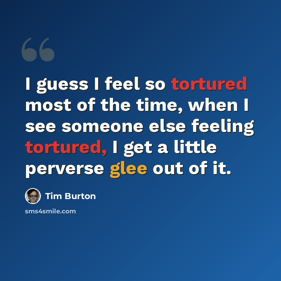 “I guess I feel so tortured most of the time, when I see someone else feeling tortured, I get a little perverse glee out of it.” quote by Tim Burton