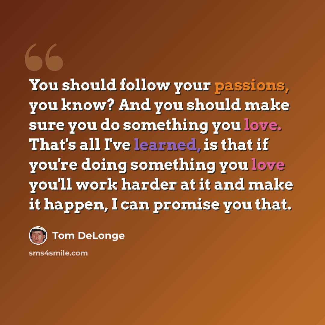 “You should follow your passions, you know? And you should make sure you do something you love. That's all I've learned, is that if you're doing something you love you'll work harder at it and make it happen, I can promise you that.” quote by Tom DeLonge