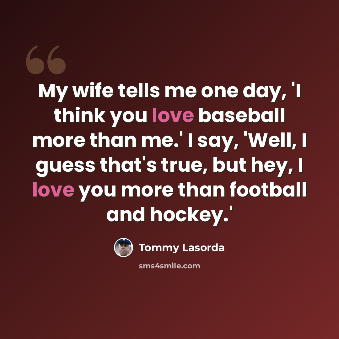“My wife tells me one day, 'I think you love baseball more than me.' I say, 'Well, I guess that's true, but hey, I love you more than football and hockey.'” quote by Tommy Lasorda