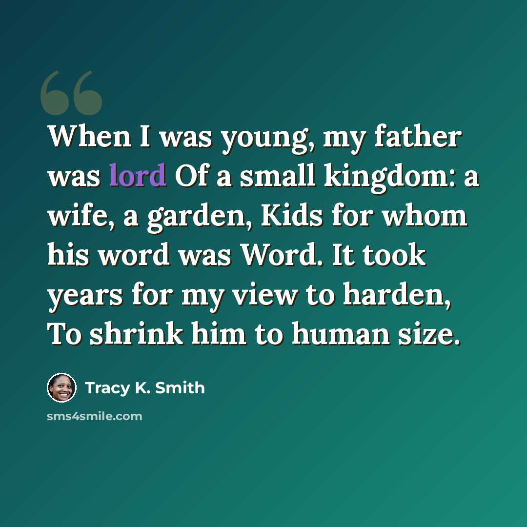 “When I was young, my father was lord Of a small kingdom: a wife, a garden, Kids for whom his word was Word. It took years for my view to harden, To shrink him to human size.” quote by Tracy K. Smith