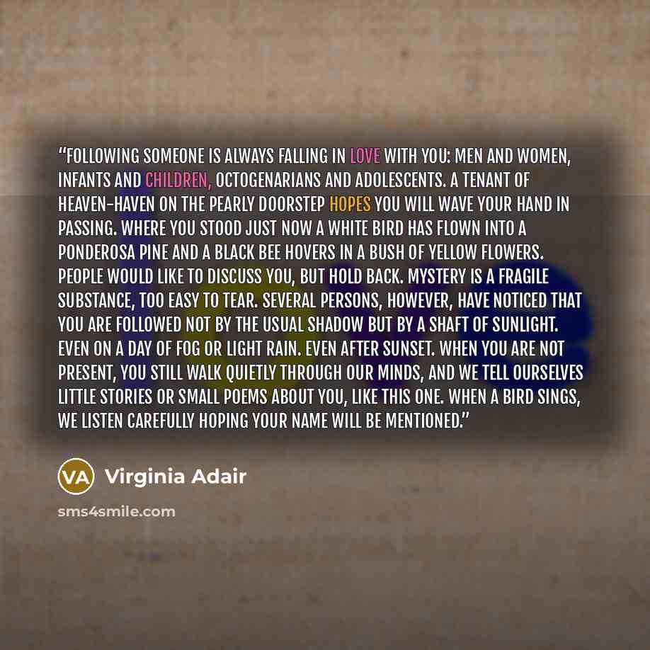 “Following Someone is always falling in love with you: men and women, infants and children, octogenarians and adolescents. A tenant of heaven-haven on the pearly doorstep hopes you will wave your hand in passing. Where you stood just now a white bird has flown into a ponderosa pine and a black bee…” quote by Virginia Adair