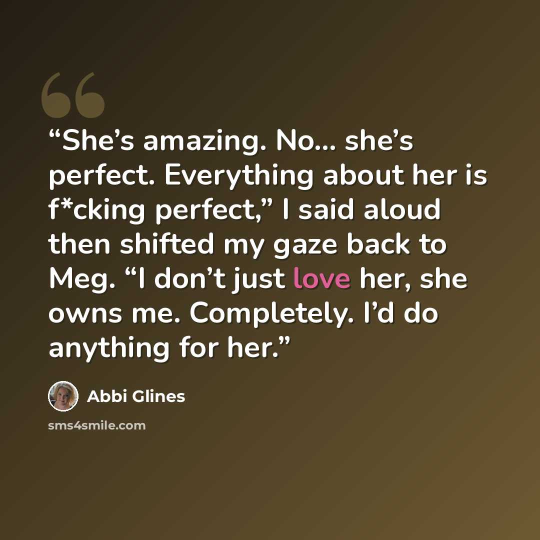 “She’s amazing. No… she’s perfect. Everything about her is f*cking perfect,” I said aloud then shifted my gaze back to Meg. “I don’t just love her, she owns me. Completely. I’d do anything for her.” quote by Abbi Glines