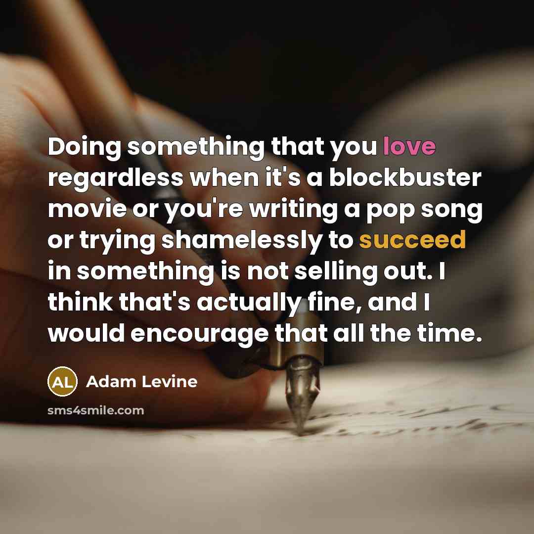 “Doing something that you love regardless when it's a blockbuster movie or you're writing a pop song or trying shamelessly to succeed in something is not selling out. I think that's actually fine, and I would encourage that all the time.” quote by Adam Levine