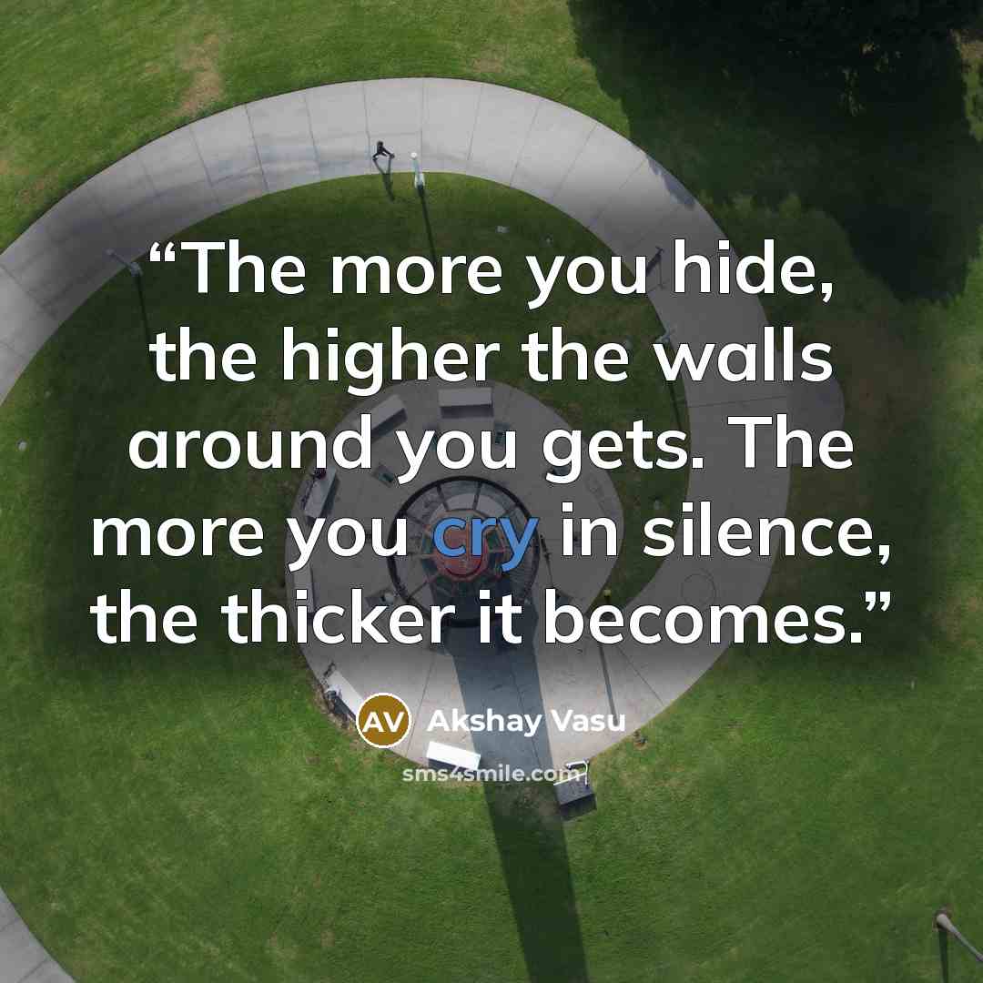 “The more you hide, the higher the walls around you gets. The more you cry in silence, the thicker it becomes.” quote by Akshay Vasu