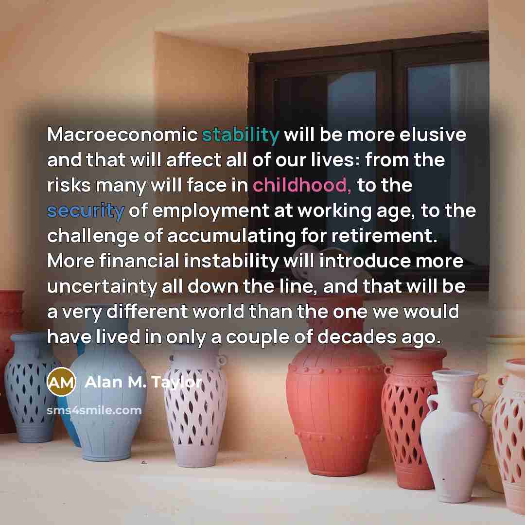 “Macroeconomic stability will be more elusive and that will affect all of our lives: from the risks many will face in childhood, to the security of employment at working age, to the challenge of accumulating for retirement. More financial instability will introduce more uncertainty all down the…” quote by Alan M. Taylor