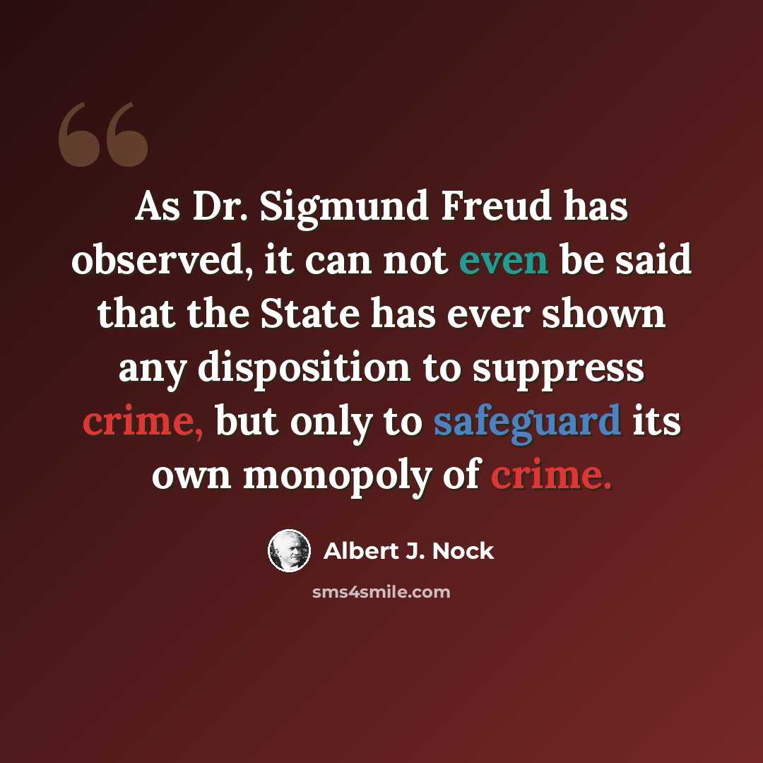 “As Dr. Sigmund Freud has observed, it can not even be said that the State has ever shown any disposition to suppress crime, but only to safeguard its own monopoly of crime.” quote by Albert J. Nock