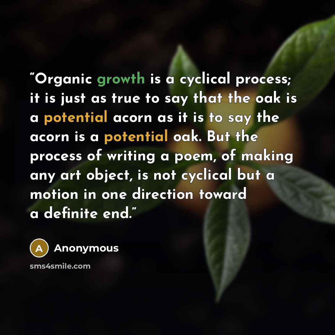 “Organic growth is a cyclical process; it is just as true to say that the oak is a potential acorn as it is to say the acorn is a potential oak. But the process of writing a poem, of making any art object, is not cyclical but a motion in one direction toward a definite end.” quote by Anonymous