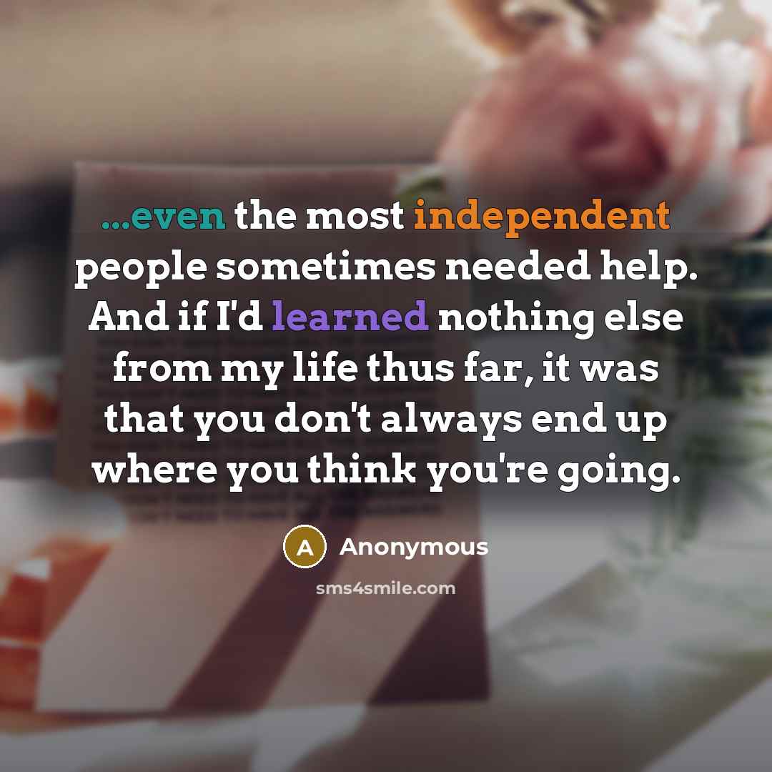“...even the most independent people sometimes needed help. And if I'd learned nothing else from my life thus far, it was that you don't always end up where you think you're going.” quote by Anonymous