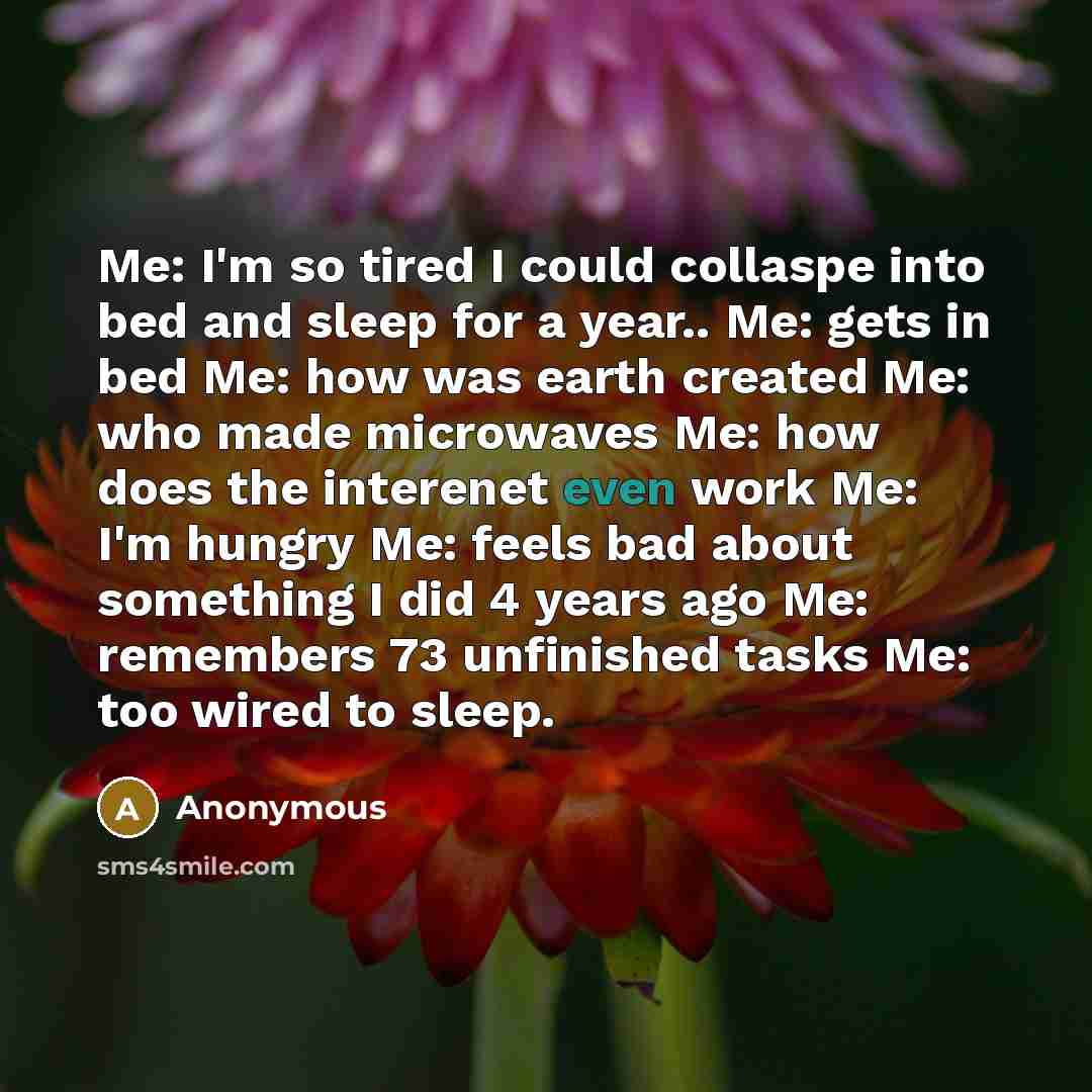 “Me: I'm so tired I could collaspe into bed and sleep for a year.. Me: gets in bed Me: how was earth created Me: who made microwaves Me: how does the interenet even work Me: I'm hungry Me: feels bad about something I did 4 years ago Me: remembers 73 unfinished tasks Me: too wired to sleep.” quote by Anonymous