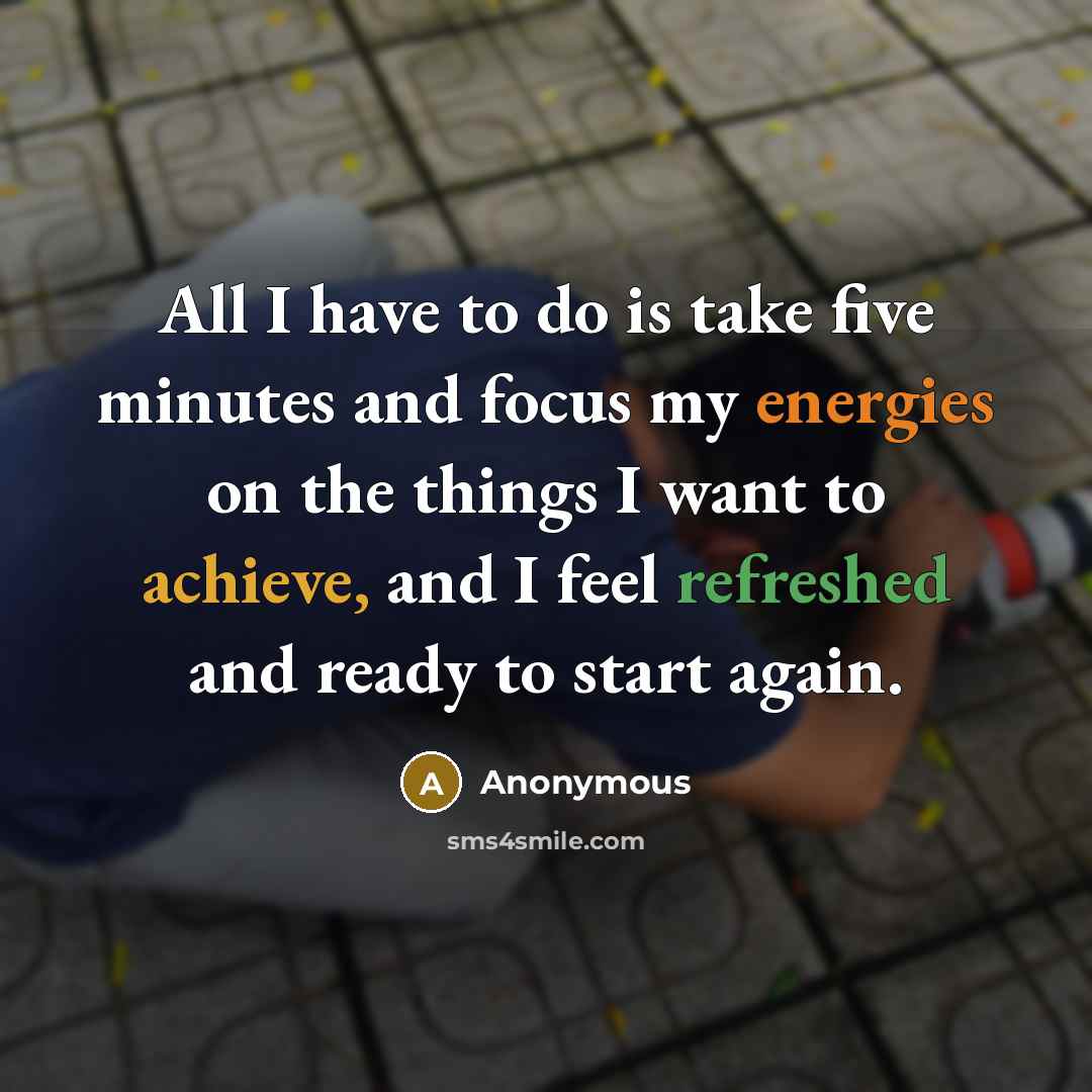 “All I have to do is take five minutes and focus my energies on the things I want to achieve, and I feel refreshed and ready to start again.” quote by Anonymous