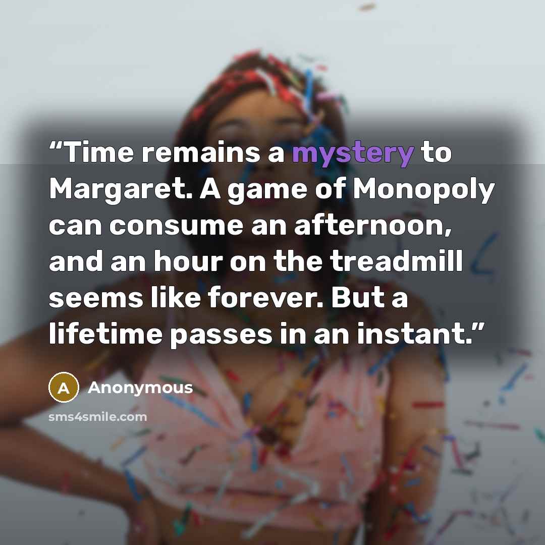 “Time remains a mystery to Margaret. A game of Monopoly can consume an afternoon, and an hour on the treadmill seems like forever. But a lifetime passes in an instant.” quote by Anonymous