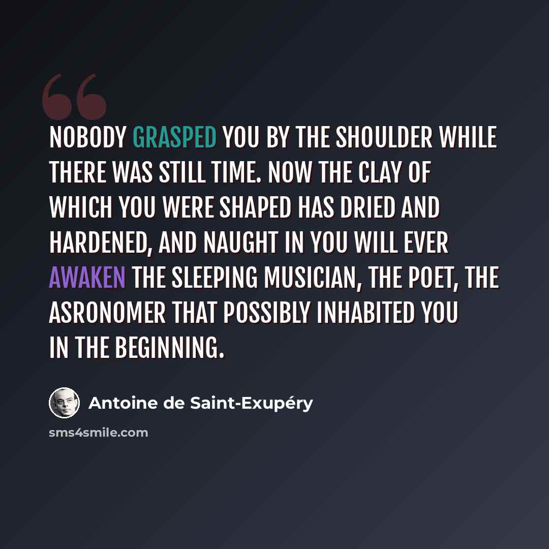 “Nobody grasped you by the shoulder while there was still time. Now the clay of which you were shaped has dried and hardened, and naught in you will ever awaken the sleeping musician, the poet, the asronomer that possibly inhabited you in the beginning.” quote by Antoine de Saint-Exupery