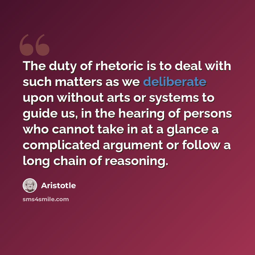 “The duty of rhetoric is to deal with such matters as we deliberate upon without arts or systems to guide us, in the hearing of persons who cannot take in at a glance a complicated argument or follow a long chain of reasoning.” quote by Aristotle