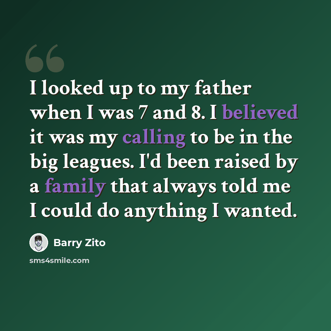 “I looked up to my father when I was 7 and 8. I believed it was my calling to be in the big leagues. I'd been raised by a family that always told me I could do anything I wanted.” quote by Barry Zito