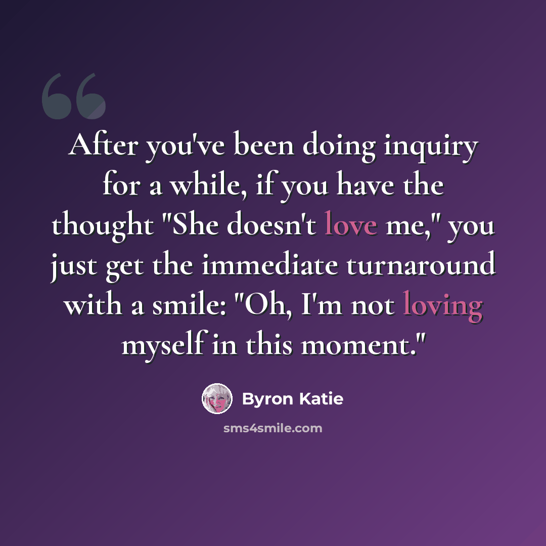 “After you've been doing inquiry for a while, if you have the thought "She doesn't love me," you just get the immediate turnaround with a smile: "Oh, I'm not loving myself in this moment."” quote by Byron Katie