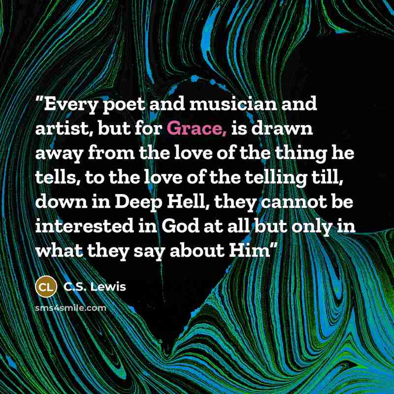 “Every poet and musician and artist, but for Grace, is drawn away from the love of the thing he tells, to the love of the telling till, down in Deep Hell, they cannot be interested in God at all but only in what they say about Him” quote by C.S. Lewis