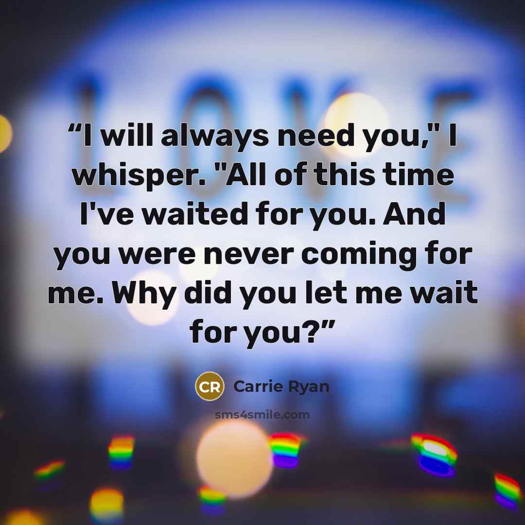 “I will always need you," I whisper. "All of this time I've waited for you. And you were never coming for me. Why did you let me wait for you?” quote by Carrie Ryan