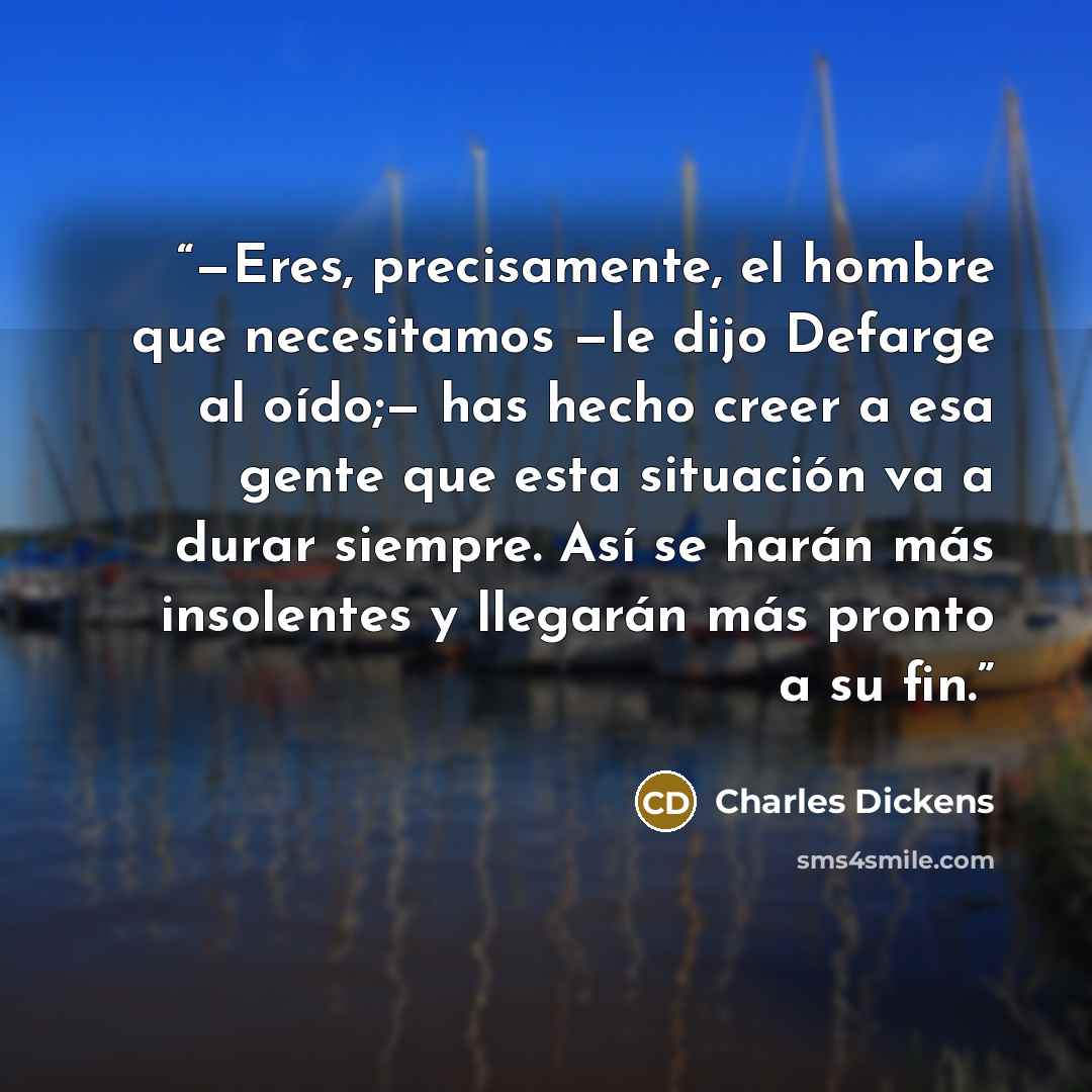“—Eres, precisamente, el hombre que necesitamos —le dijo Defarge al oído;— has hecho creer a esa gente que esta situación va a durar siempre. Así se harán más insolentes y llegarán más pronto a su fin.” quote by Charles Dickens
