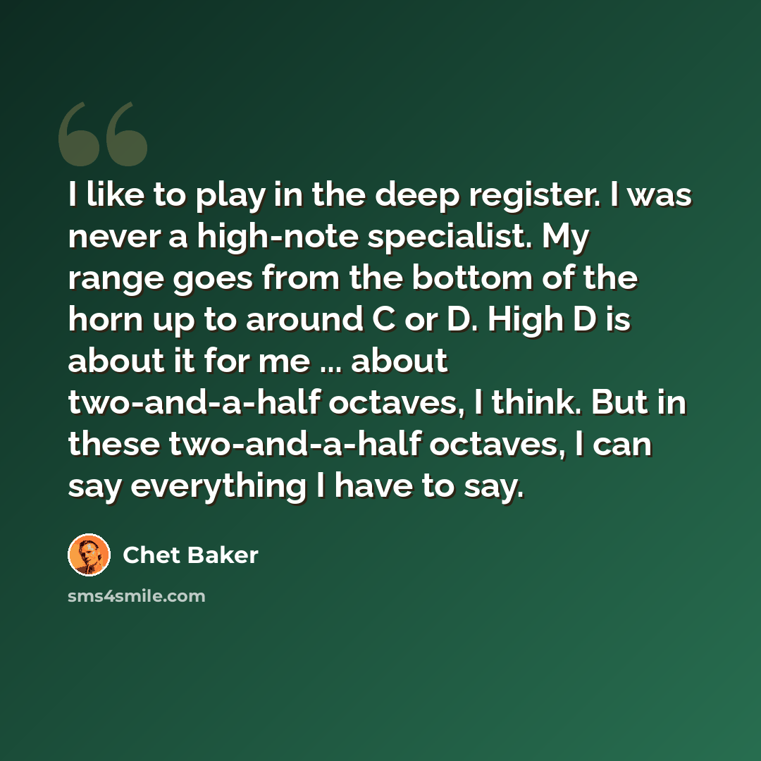 “I like to play in the deep register. I was never a high-note specialist. My range goes from the bottom of the horn up to around C or D. High D is about it for me ... about two-and-a-half octaves, I think. But in these two-and-a-half octaves, I can say everything I have to say.” quote by Chet Baker