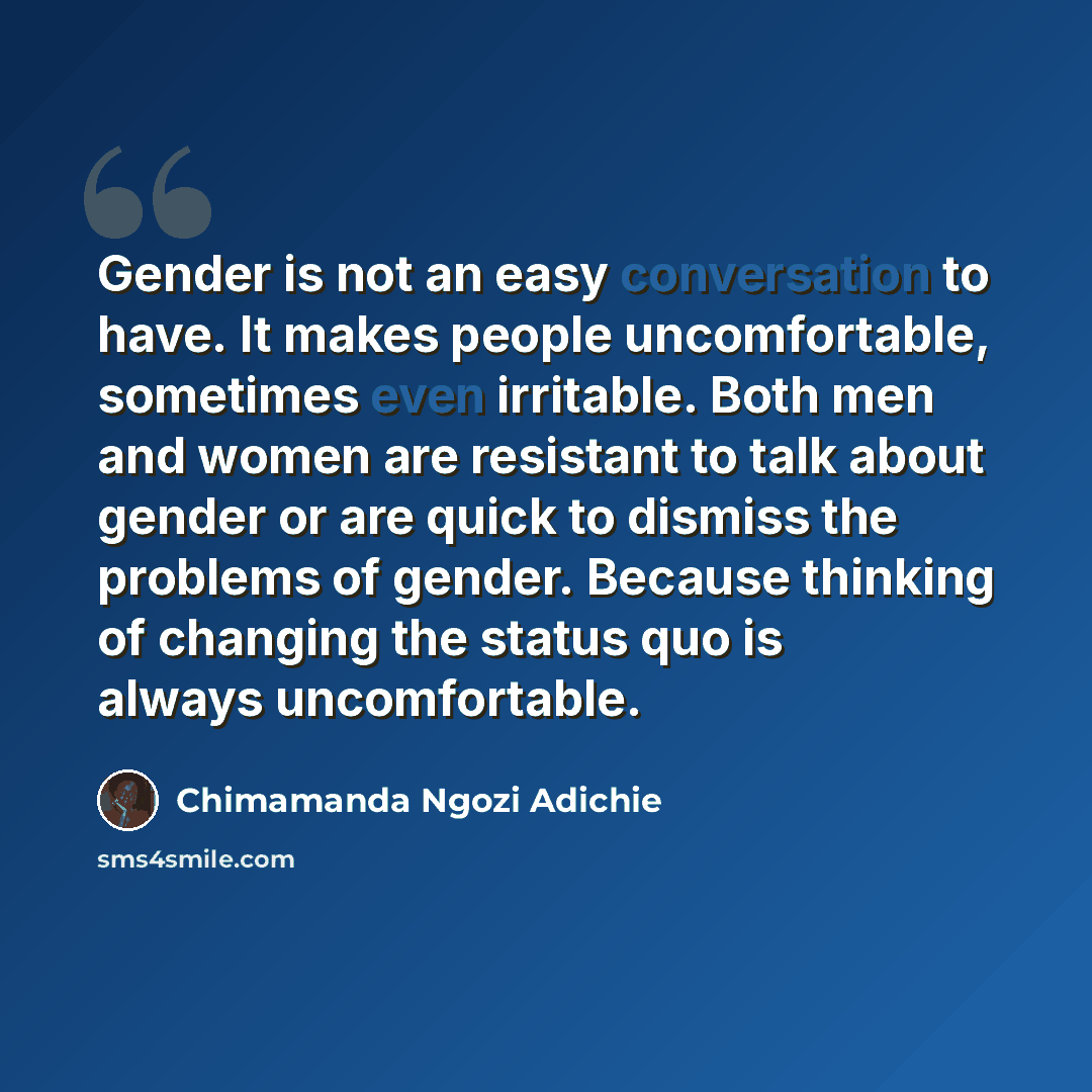 “Gender is not an easy conversation to have. It makes people uncomfortable, sometimes even irritable. Both men and women are resistant to talk about gender or are quick to dismiss the problems of gender. Because thinking of changing the status quo is always uncomfortable.” quote by Chimamanda Ngozi Adichie