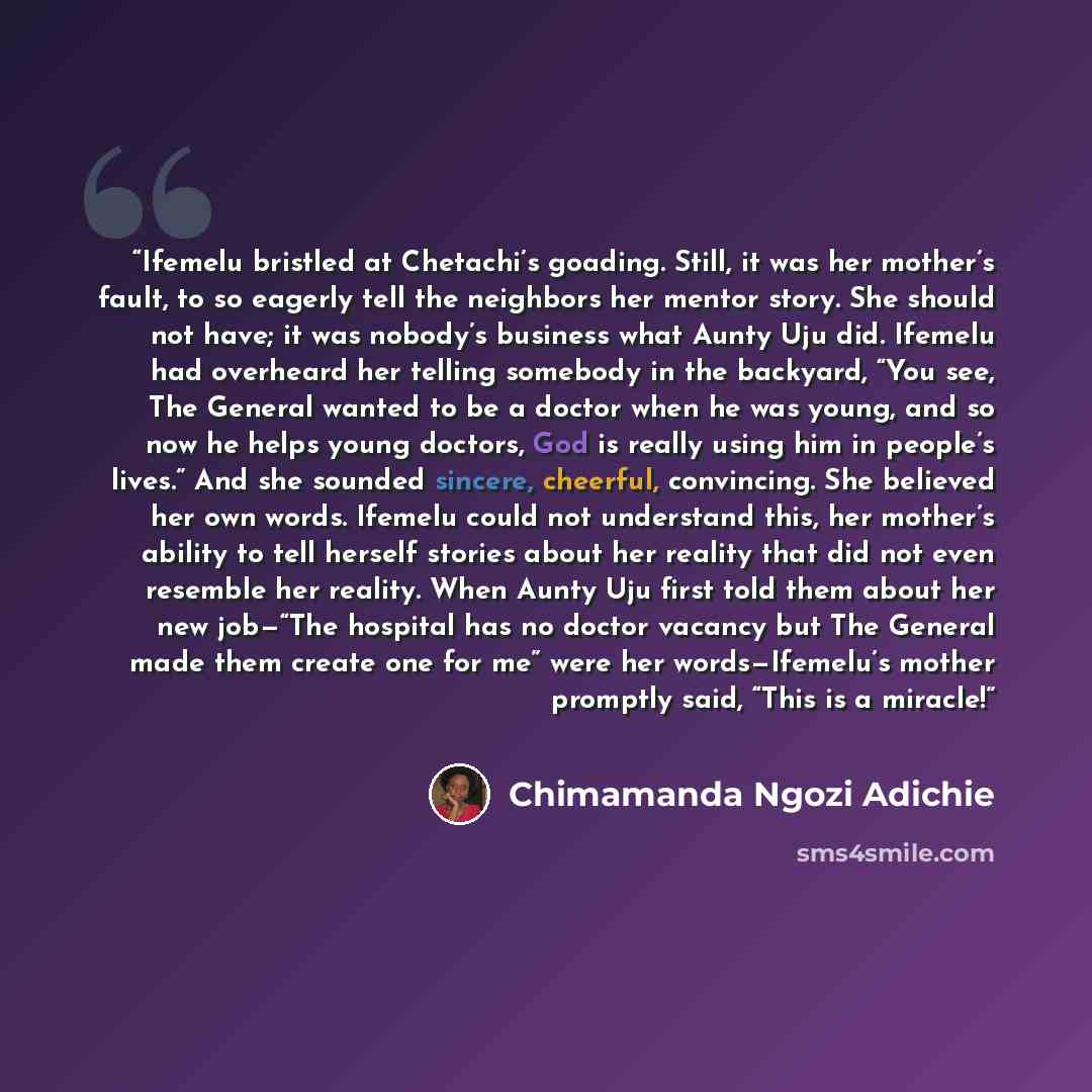 “Ifemelu bristled at Chetachi’s goading. Still, it was her mother’s fault, to so eagerly tell the neighbors her mentor story. She should not have; it was nobody’s business what Aunty Uju did. Ifemelu had overheard her telling somebody in the backyard, “You see, The General wanted to be a doctor…” quote by Chimamanda Ngozi Adichie
